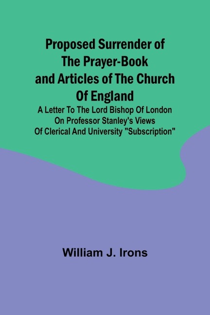 Proposed Surrender of the Prayer-Book and Articles of the Church of England; A Letter to the Lord Bishop of London on Professor Stanleys Views of Clerical and University Subscription
