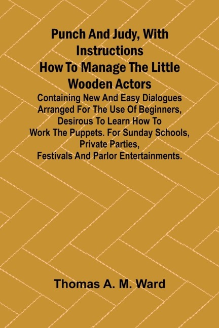 Punch and Judy, with Instructions How to Manage the Little Wooden Actors; Containing New and Easy Dialogues Arranged for the Use of Beginners, Desirous to Learn How to Work the Puppets. For Sunday Schools, Private Parties, Festivals and Parlor Entertainme
