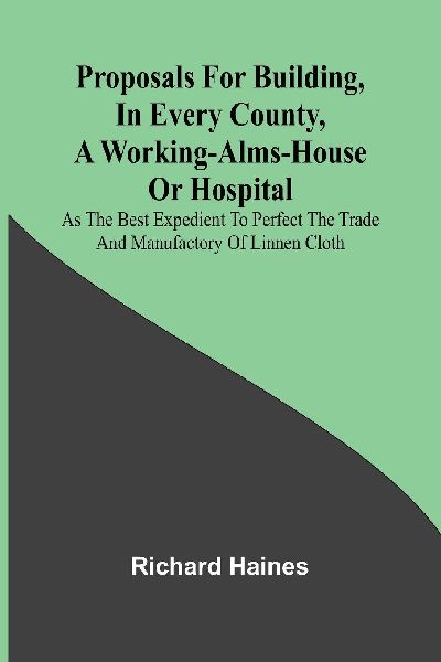 Proposals for Building, in Every County, a Working-Alms-House or Hospital; As the Best Expedient to Perfect the Trade and Manufactory of Linnen Cloth