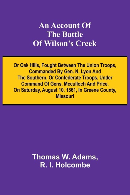 An Account of the Battle of Wilson's Creek; or Oak hills, fought between the Union troops, commanded by Gen. N. Lyon and the Southern, or Confederate troops, under command of Gens. McCulloch and Price, on Saturday, August 10, 1861, in Greene county, Misso