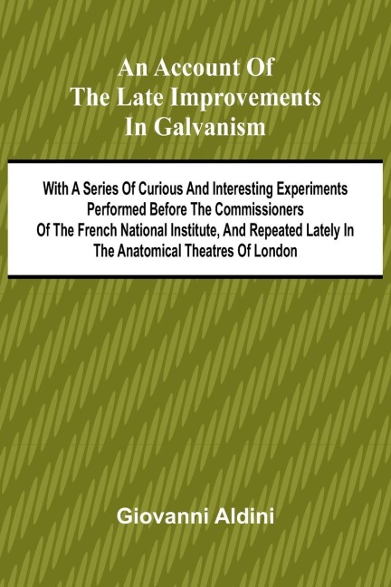 An Account of the Late Improvements in Galvanism; With a Series of Curious and Interesting Experiments Performed Before the Commissioners of the French National Institute, and Repeated Lately in the Anatomical Theatres of London