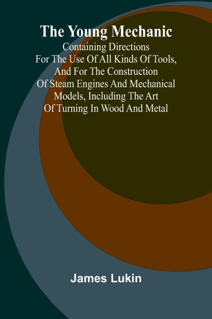 The Young Mechanic Containing directions for the use of all kinds of tools, and for the construction of steam engines and mechanical models, including the art of turning in wood and metal