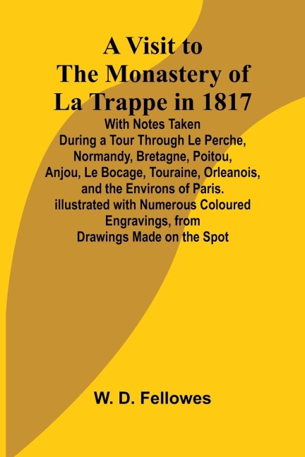 A Visit to the Monastery of La Trappe in 1817; With Notes Taken During a Tour Through Le Perche, Normandy, Bretagne, Poitou, Anjou, Le Bocage, Touraine, Orleanois, and the Environs of Paris. Illustrated with Numerous Coloured Engravings, from Drawings Mad