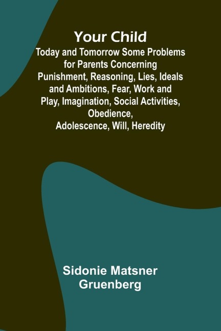 Your Child: Today and Tomorrow Some Problems for Parents Concerning Punishment, Reasoning, Lies, Ideals and Ambitions, Fear, Work and Play, Imagination, Social Activities, Obedience, Adolescence, Will, Heredity