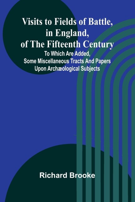 Visits to Fields of Battle, in England, of the Fifteenth Century; to which are added, some miscellaneous tracts and papers upon archæological subjects