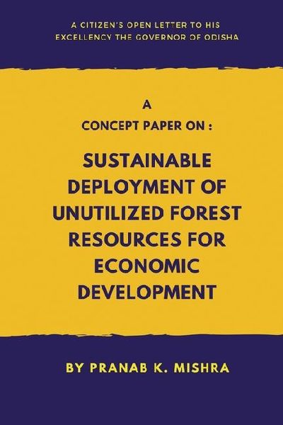 A Concept Paper on: Sustainable Deployment of Unutilized Forest Resources for Economic Development.(A Citizen's Open Letter To his Excellency The Governor of Odisha): Sustainable Deployment of Unutilized Forest Resources for Economic Development.