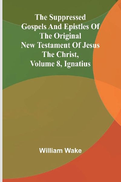 The suppressed Gospels and Epistles of the original New Testament of Jesus the Christ, Volume 8, Ignatius