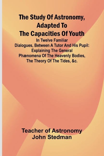 The Study of Astronomy, adapted to the capacities of youth;In twelve familiar dialogues, between a tutor and his pupil: explaining the general phænomena of the heavenly bodies, the theory of the tides, &c.