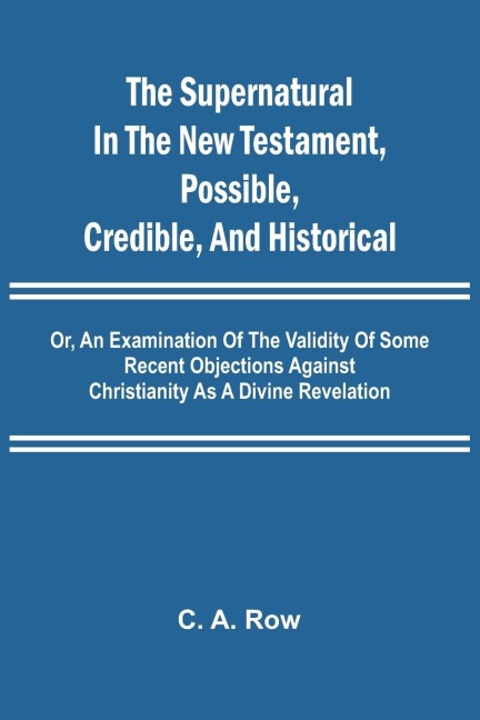 The Supernatural in the New Testament, Possible, Credible, and Historical; Or, An Examination of the Validity of Some Recent Objections Against Christianity as a Divine Revelation