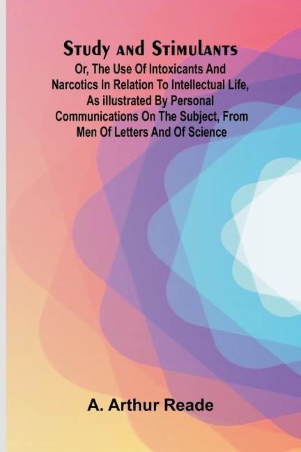 Study and Stimulants Or, the Use of Intoxicants and Narcotics in Relation to Intellectual Life, as Illustrated by Personal Communications on the Subject, from Men of Letters and of Science