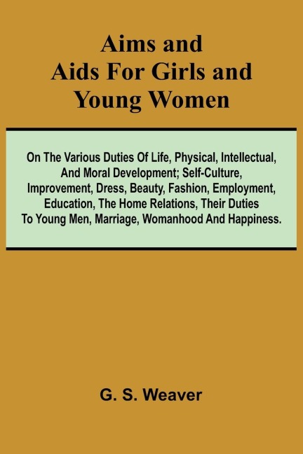 Aims and Aids for Girls and Young Women; On the Various Duties of Life, Physical, Intellectual, And Moral Development; Self-Culture, Improvement, Dress, Beauty, Fashion, Employment, Education, The Home Relations, Their Duties To Young Men, Marriage, Woman