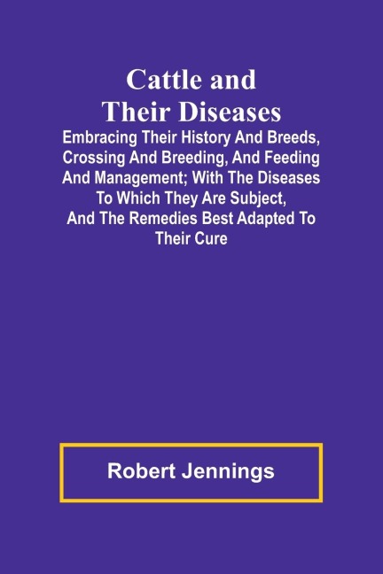 Cattle and Their Diseases; Embracing Their History and Breeds, Crossing and Breeding, and Feeding and Management; with the Diseases to Which They Are Subject, and the Remedies Best Adapted to Their Cure