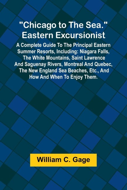 Chicago to the Sea. Eastern Excursionist; A Complete guide to the principal eastern summer resorts, including: Niagara Falls, the White Mountains, Saint Lawrence and Saguenay Rivers, Montreal and Quebec, the New England sea beaches, etc., and how and when