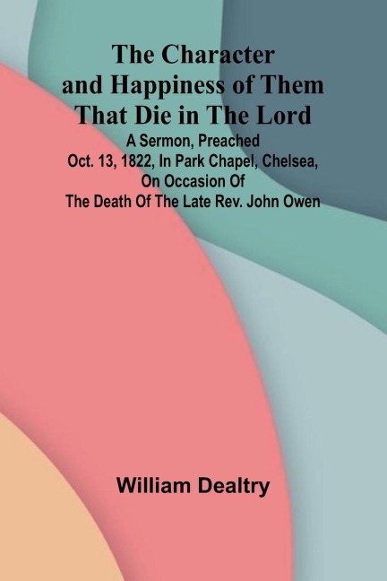 The Character and Happiness of Them That Die in the Lord; A sermon, preached Oct. 13, 1822, in Park Chapel, Chelsea, on occasion of the death of the late Rev. John Owen