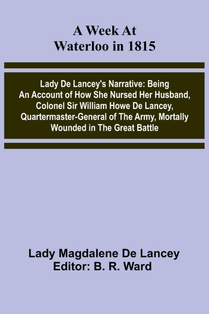 A Week At Waterloo In 1815; Lady De Lancey'S Narrative: Being An Account Of How She Nursed Her Husband, Colonel Sir William Howe De Lancey, Quartermaster-General Of The Army, Mortally Wounded In The Great Battle