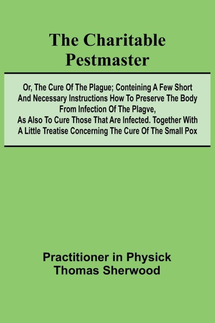 The Charitable Pestmaster; Or, The Cure of the Plague; Conteining a few short and necessary instructions how to preserve the body from infection of the plagve, as also to cure those that are infected. Together with a little treatise concerning the cure of