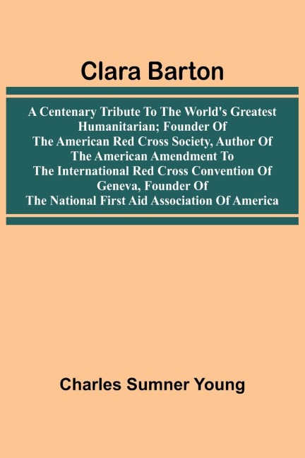 Clara Barton: A Centenary Tribute To The World'S Greatest Humanitarian; Founder Of The American Red Cross Society, Author Of The American Amendment To The International Red Cross Convention Of Geneva, Founder Of The National First Aid Association Of Ameri