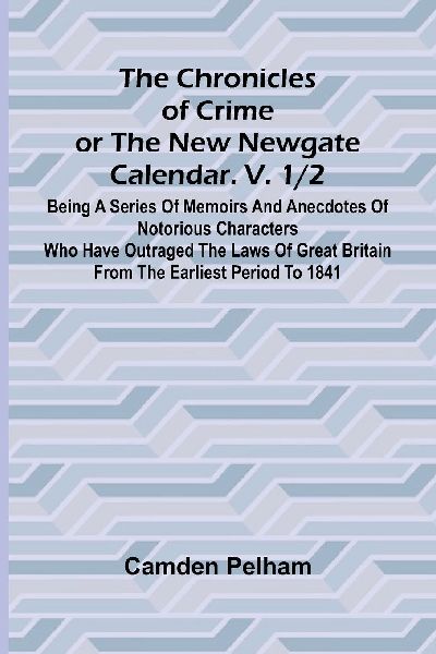 The Chronicles of Crime or The New Newgate Calendar. V. 1/2; Being a series of memoirs and anecdotes of notorious characters who have outraged the laws of Great Britain from the earliest period to 1841.