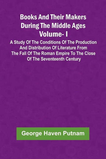 Books And Their Makers During The Middle Ages: A Study Of The Conditions Of The Production And Distribution Of Literature From The Fall Of The Roman Empire To The Close Of The Seventeenth Century, Vol. I