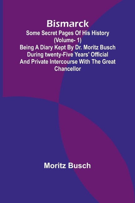 Bismarck: some secret pages of his history (Vol. 1). Being a diary kept by Dr. Moritz Busch during twenty-five years official and private intercourse with the great Chancellor