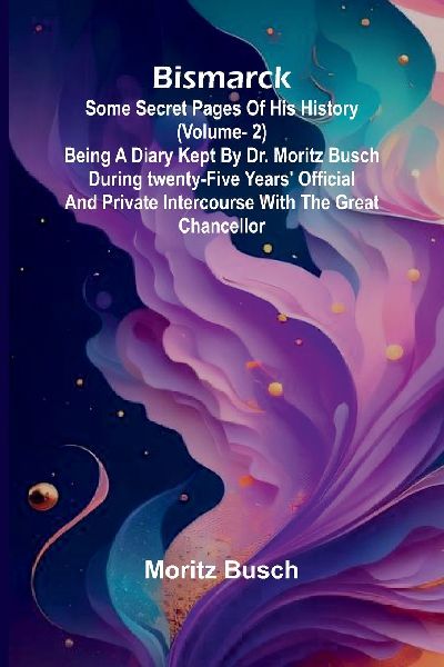 Bismarck: some secret pages of his history (Vol. 2). Being a diary kept by Dr. Moritz Busch during twenty-five years official and private intercourse with the great Chancellor