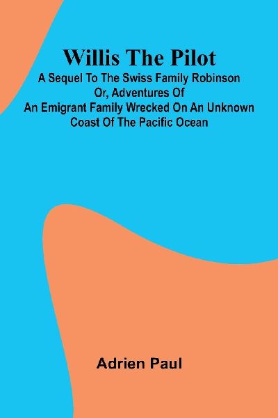 Willis the Pilot: A Sequel to the Swiss Family Robinson Or, Adventures of an Emigrant Family Wrecked on an Unknown Coast of the Pacific Ocean