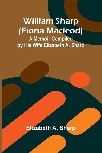 William Sharp (Fiona Macleod): A Memoir Compiled by His Wife Elizabeth A. Sharp