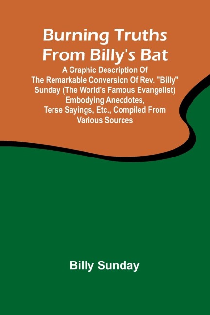 Burning Truths From BillyS Bat: A Graphic Description Of The Remarkable Conversion Of Rev. Billy Sunday (The WorldS Famous Evangelist) Embodying Anecdotes, Terse Sayings, Etc., Compiled From Various Sources