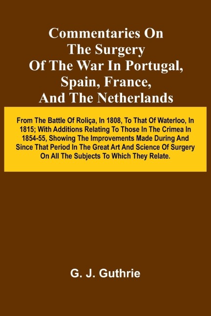 Commentaries On The Surgery Of The War In Portugal, Spain, France, And The Netherlands; From The Battle Of Roli a, In 1808, To That Of Waterloo, In 1815; With Additions Relating To Those In The Crimea In 1854-55, Showing The Improvements Made During And S