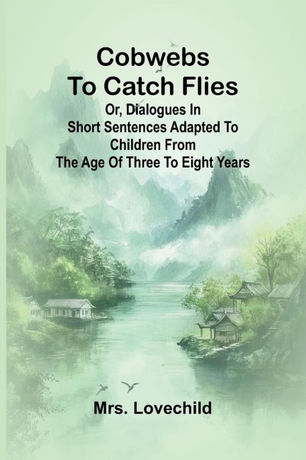 Cobwebs To Catch Flies: Or, Dialogues In Short Sentences Adapted To Children From The Age Of Three To Eight Years