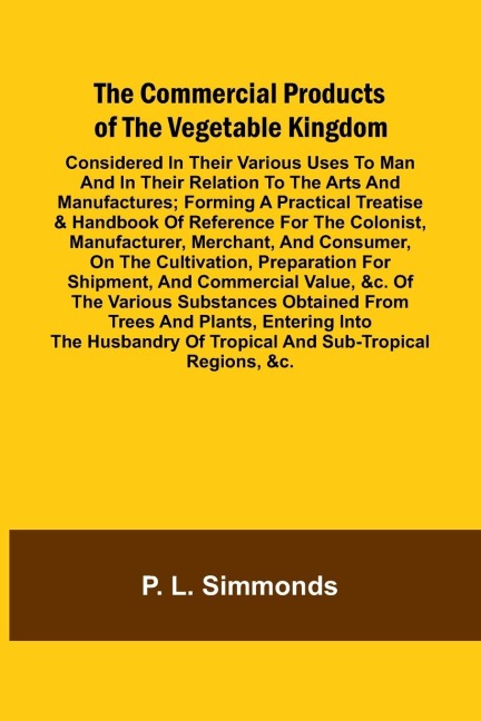 The Commercial Products Of The Vegetable Kingdom; Considered In Their Various Uses To Man And In Their Relation To The Arts And Manufactures; Forming A Practical Treatise & Handbook Of Reference For The Colonist, Manufacturer, Merchant, And Consumer, On T