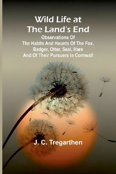 Wild Life at the Lands End Observations of the Habits and Haunts of the Fox, Badger, Otter, Seal, Hare and of Their Pursuers in Cornwall