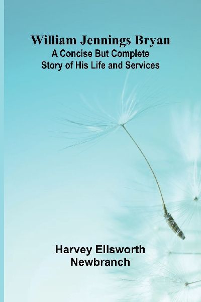 William Jennings Bryan: A Concise But Complete Story of His Life and Services