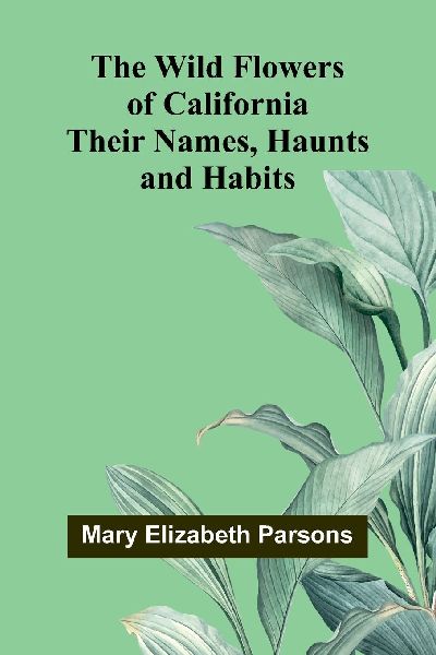 The Wild Flowers of California: Their Names, Haunts, and Habits