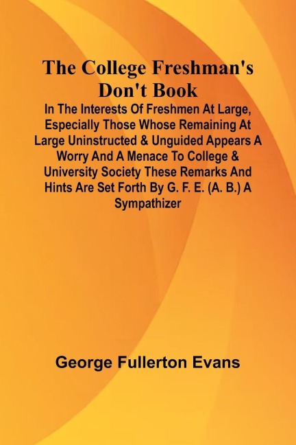 The College Freshman'S Don'T Book; In The Interests Of Freshmen At Large, Especially Those Whose Remaining At Large Uninstructed & Unguided Appears A Worry And A Menace To College & University Society These Remarks And Hints Are Set Forth By G. F. E. (A.