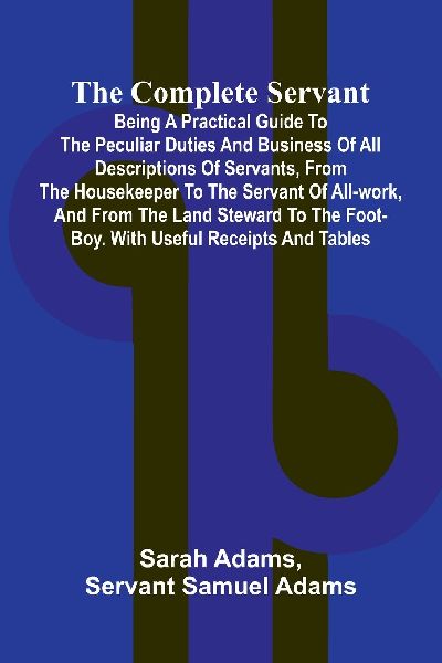 The Complete Servant; Being a practical guide to the peculiar duties and business of all descriptions of servants, from the housekeeper to the servant of all-work, and from the land steward to the foot-boy. With useful receipts and tables