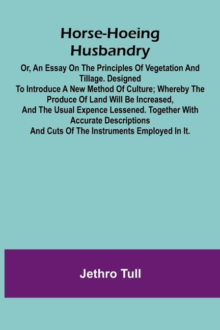 Horse-hoeing husbandry: or, an essay on the principles of vegetation and tillage. Designed to introduce a new method of culture; whereby the produce of land will be increased, and the usual expence lessened. Together with accurate descriptions and cuts o