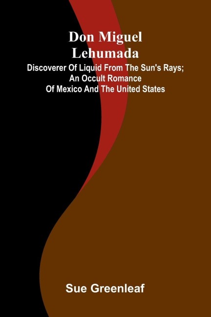 Don Miguel Lehumada: discoverer of liquid from the suns rays; An occult romance of Mexico and the United States