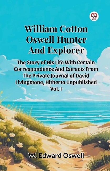 William Cotton Oswell Hunter And Explorer The Story Of His Life With Certain Correspondence And Extracts From The Private Journal Of David Livingstone, Hitherto Unpublished Vol. I