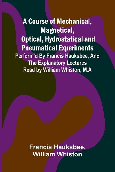 A Course of Mechanical, Magnetical, Optical, Hydrostatical and Pneumatical Experiments; perform'd by Francis Hauksbee, and the Explanatory Lectures read by William Whiston, M.A