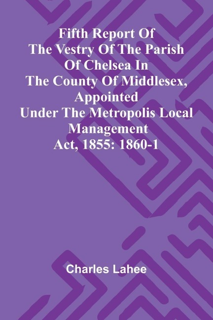 Fifth Report of the Vestry of the Parish of Chelsea in the County of Middlesex, Appointed Under the Metropolis Local Management Act, 1855: 1860-1