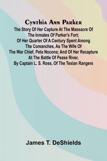 Cynthia Ann Parker: The Story of Her Capture at the Massacre of the Inmates of Parkers Fort; of Her Quarter of a Century Spent Among the Comanches, as the Wife of the War Chief, Peta Nocona; and of Her Recapture at the Battle of Pease River, by Captain L