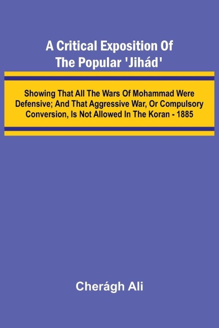 A Critical Exposition of the Popular Jih d; Showing that all the Wars of Mohammad Were Defensive; and that Aggressive War, or Compulsory Conversion, is not Allowed in The Koran - 1885