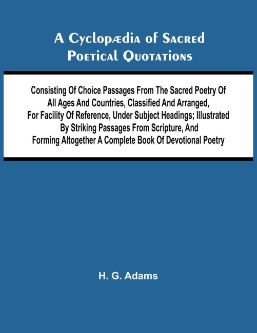 A Cyclop dia of Sacred Poetical Quotations; Consisting of Choice Passages from the Sacred Poetry of All Ages and Countries, Classified and Arranged, for Facility of Reference, Under Subject Headings; Illustrated by Striking Passages from Scripture, and Fo