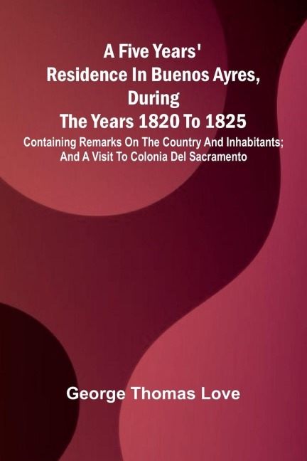 A Five Years' Residence in Buenos Ayres, During the years 1820 to 1825; Containing Remarks on the Country and Inhabitants; and a Visit to Colonia Del Sacramento