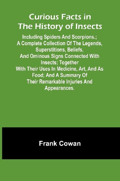 Curious Facts In The History Of Insects; Including Spiders And Scorpions.; A Complete Collection Of The Legends, Superstitions, Beliefs, And Ominous Signs Connected With Insects; Together With Their Uses In Medicine, Art, And As Food; And A Summary Of The