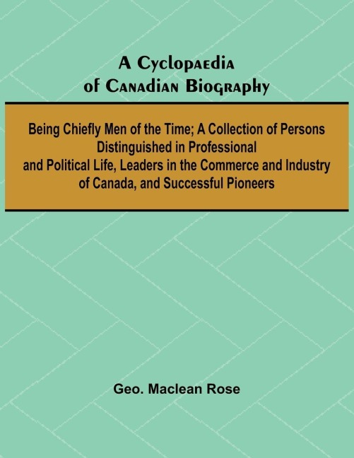 A Cyclopaedia of Canadian Biography: Being Chiefly Men of the Time; A Collection of Persons Distinguished in Professional and Political Life, Leaders in the Commerce and Industry of Canada, and Successful Pioneers