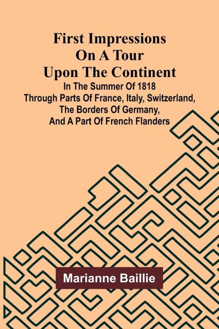 First Impressions on a Tour upon the Continent; In the summer of 1818 through parts of France, Italy, Switzerland, the borders of Germany, and a part of French Flanders