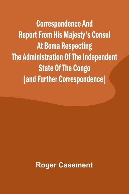 Correspondence and Report from His Majestys Consul at Boma Respecting the Administration of the Independent State of the Congo [and Further Correspondence]