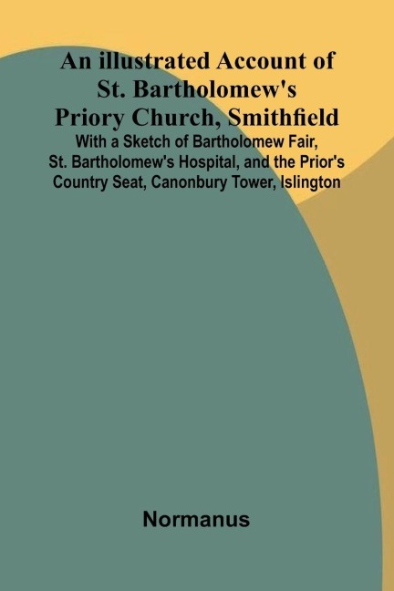 An Illustrated Account Of St. BartholomewS Priory Church, Smithfield; With A Sketch Of Bartholomew Fair, St. BartholomewS Hospital, And The PriorS Country Seat, Canonbury Tower, Islington